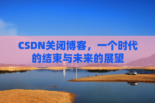 CSDN关闭博客，一个时代的结束与未来的展望